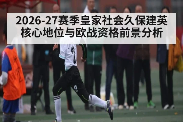2026-27赛季皇家社会久保建英核心地位与欧战资格前景分析