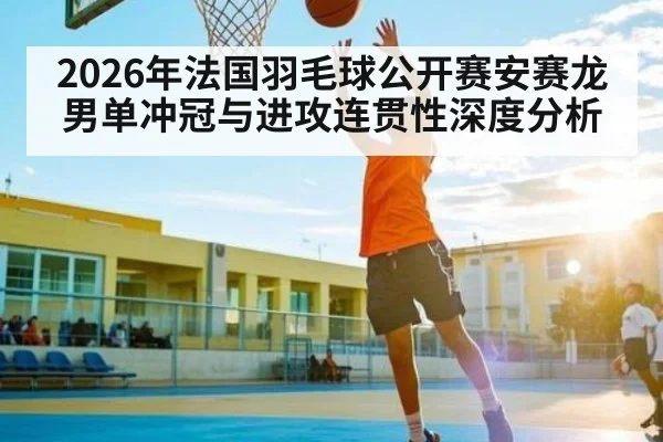 2026年法国羽毛球公开赛安赛龙男单冲冠与进攻连贯性深度分析