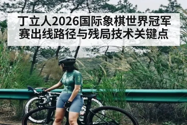 丁立人2026国际象棋世界冠军赛出线路径与残局技术关键点